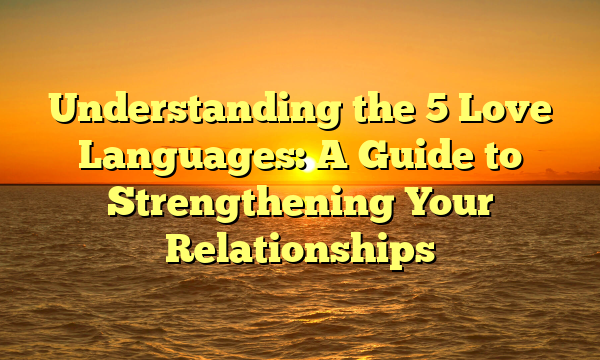 Understanding the 5 Love Languages: A Guide to Strengthening Your Relationships